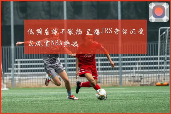 低调看球不张扬 直播JRS带你沉浸式观赏NBA热战