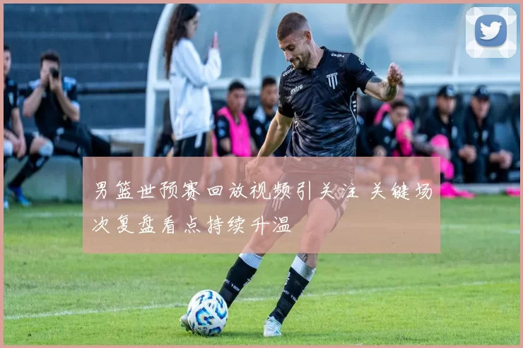 男篮世预赛回放视频引关注 关键场次复盘看点持续升温