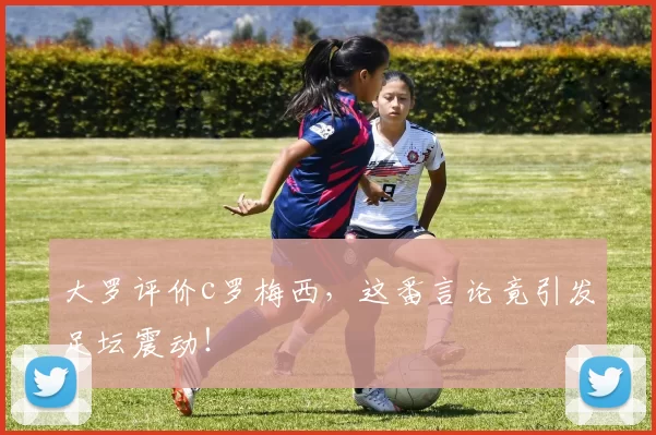 大罗评价c罗梅西,这番言论竟引发足坛震动!