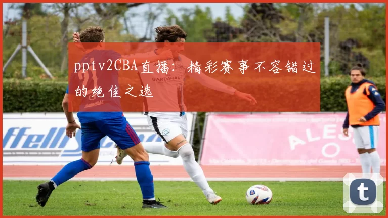 pptv2CBA直播：精彩赛事不容错过的绝佳之选