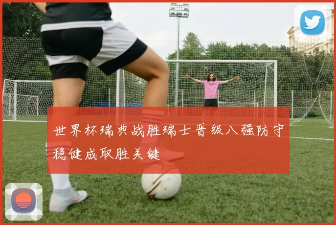 世界杯瑞典战胜瑞士晋级八强防守稳健成取胜关键