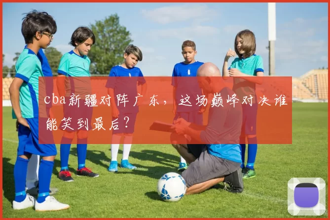 cba新疆对阵广东，这场巅峰对决谁能笑到最后？