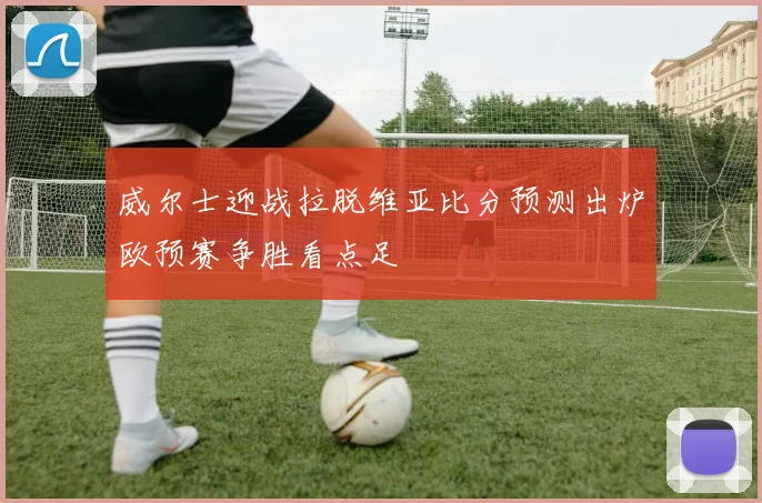 威尔士迎战拉脱维亚比分预测出炉欧预赛争胜看点足