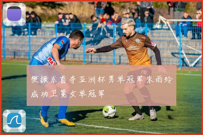 樊振东首夺亚洲杯男单冠军朱雨玲成功卫冕女单冠军