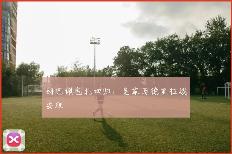 姆巴佩包扎回归，皇家马德里征战安联