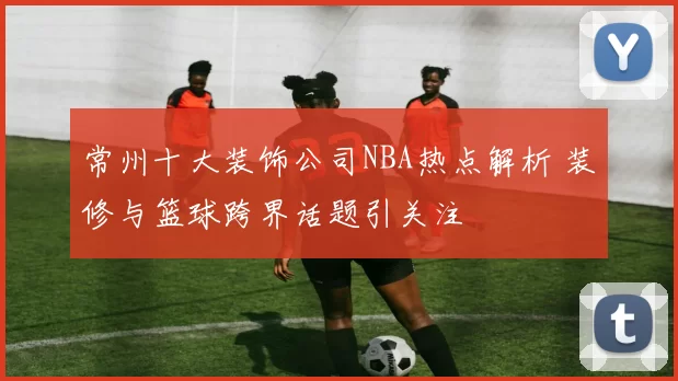 常州十大装饰公司NBA热点解析 装修与篮球跨界话题引关注