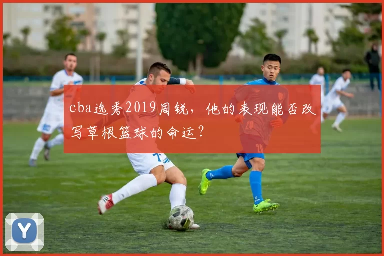 cba选秀2019周锐，他的表现能否改写草根篮球的命运？