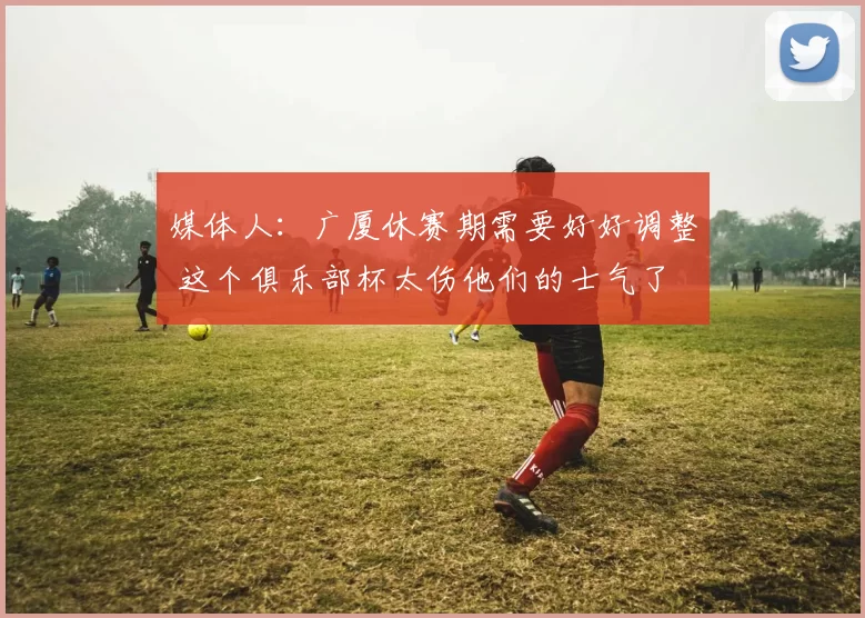 媒体人：广厦休赛期需要好好调整 这个俱乐部杯太伤他们的士气了