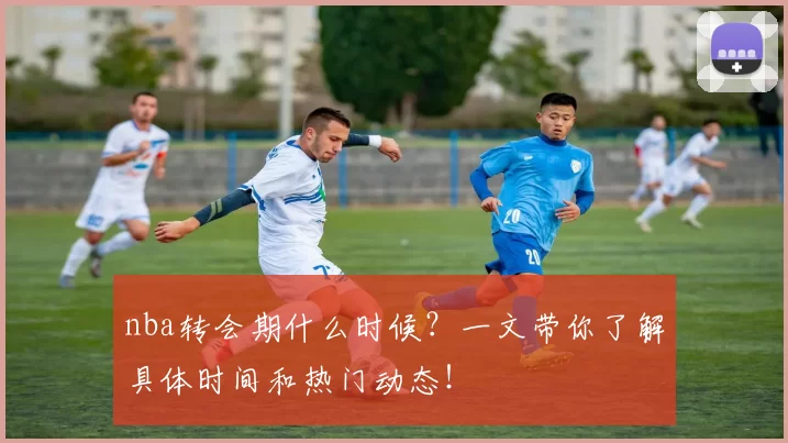 nba转会期什么时候？一文带你了解具体时间和热门动态！