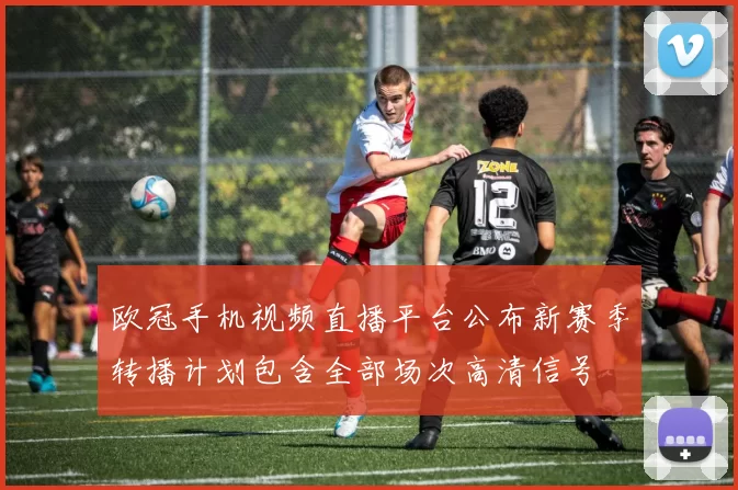 欧冠手机视频直播平台公布新赛季转播计划包含全部场次高清信号