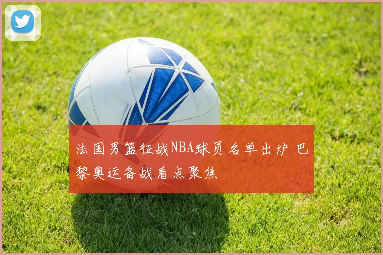 法国男篮征战NBA球员名单出炉 巴黎奥运备战看点聚焦