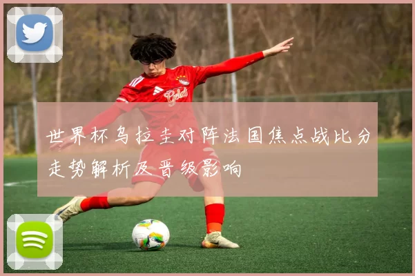 世界杯乌拉圭对阵法国焦点战比分走势解析及晋级影响