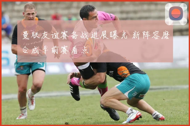 曼联友谊赛备战进展曝光 新阵容磨合成季前赛看点