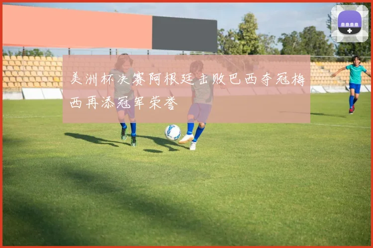 美洲杯决赛阿根廷击败巴西夺冠梅西再添冠军荣誉