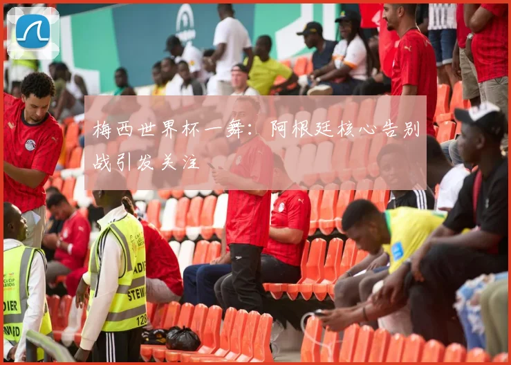 梅西世界杯一舞:阿根廷核心告别战引发关注
