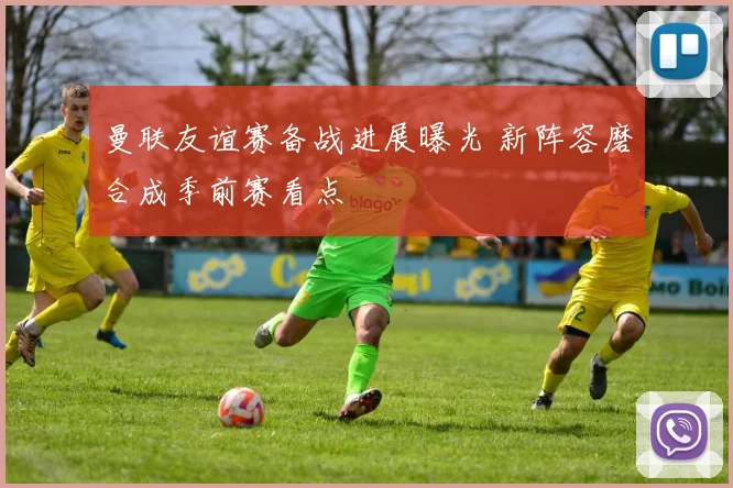 曼联友谊赛备战进展曝光 新阵容磨合成季前赛看点