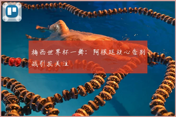 梅西世界杯一舞:阿根廷核心告别战引发关注
